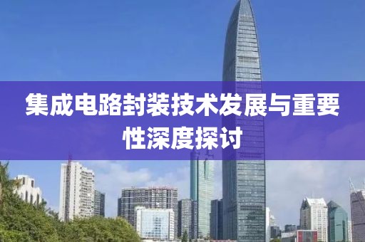 集成电路封装技术发展与重要性深度探讨