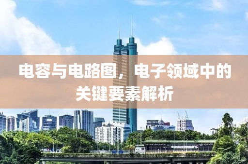 电容与电路图，电子领域中的关键要素解析