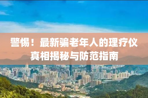 警惕！最新骗老年人的理疗仪真相揭秘与防范指南