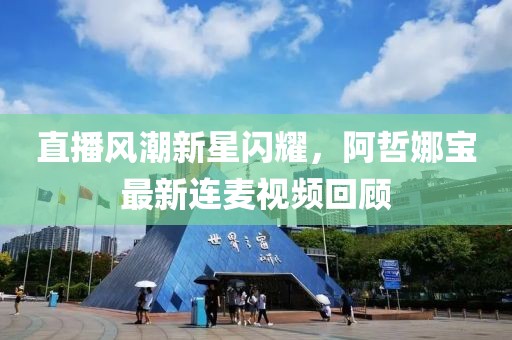 直播风潮新星闪耀，阿哲娜宝最新连麦视频回顾