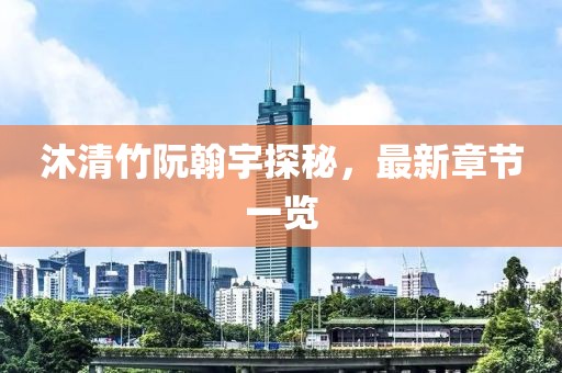 沐清竹阮翰宇探秘，最新章节一览