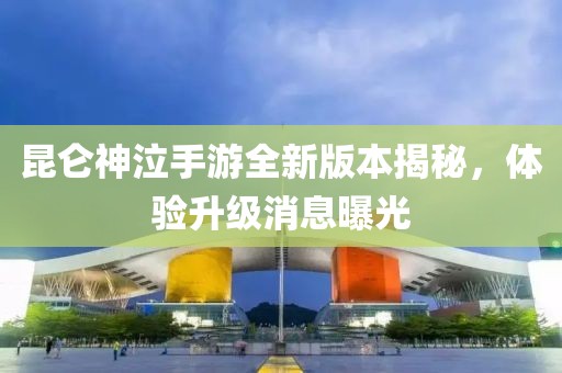 昆仑神泣手游全新版本揭秘，体验升级消息曝光