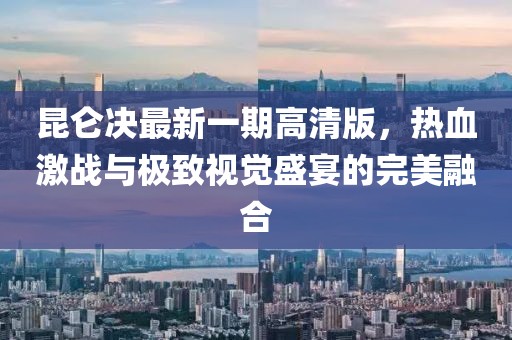 昆仑决最新一期高清版，热血激战与极致视觉盛宴的完美融合