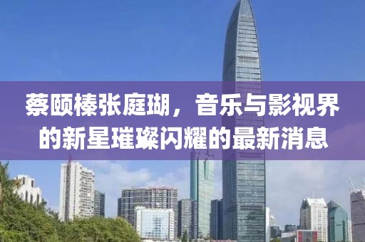 蔡颐榛张庭瑚，音乐与影视界的新星璀璨闪耀的最新消息