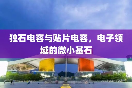 独石电容与贴片电容，电子领域的微小基石