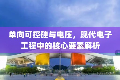 单向可控硅与电压，现代电子工程中的核心要素解析