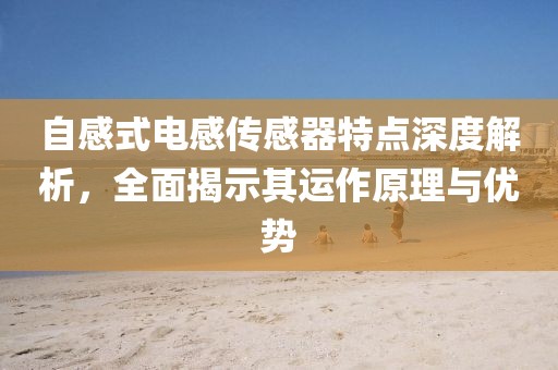 自感式电感传感器特点深度解析，全面揭示其运作原理与优势
