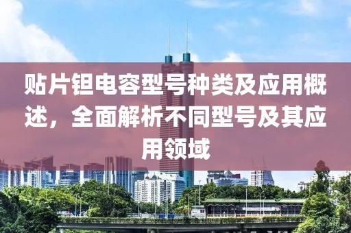 贴片钽电容型号种类及应用概述，全面解析不同型号及其应用领域