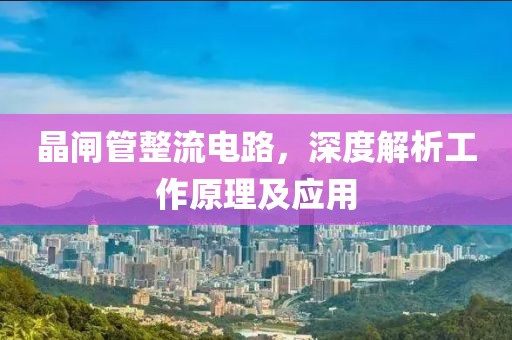 晶闸管整流电路，深度解析工作原理及应用