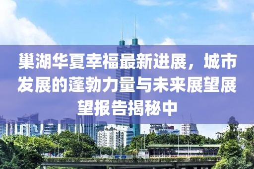 巢湖华夏幸福最新进展，城市发展的蓬勃力量与未来展望展望报告揭秘中