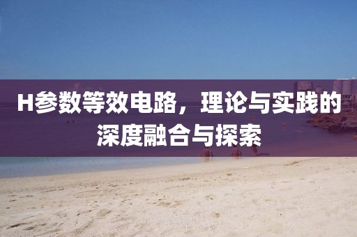 H参数等效电路，理论与实践的深度融合与探索