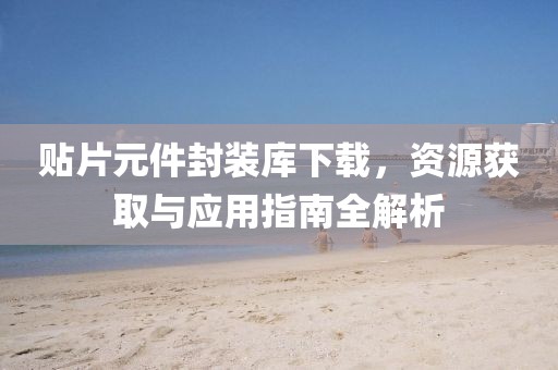 贴片元件封装库下载，资源获取与应用指南全解析