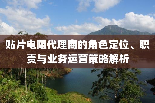 贴片电阻代理商的角色定位、职责与业务运营策略解析