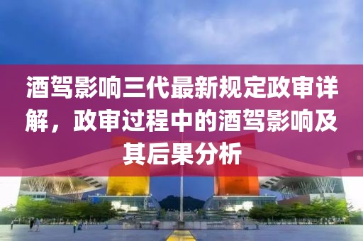 酒驾影响三代最新规定政审详解，政审过程中的酒驾影响及其后果分析