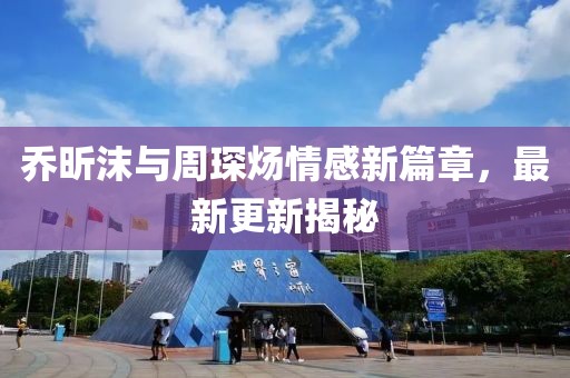 乔昕沫与周琛炀情感新篇章，最新更新揭秘