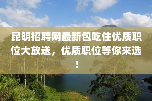 昆明招聘网最新包吃住优质职位大放送，优质职位等你来选！
