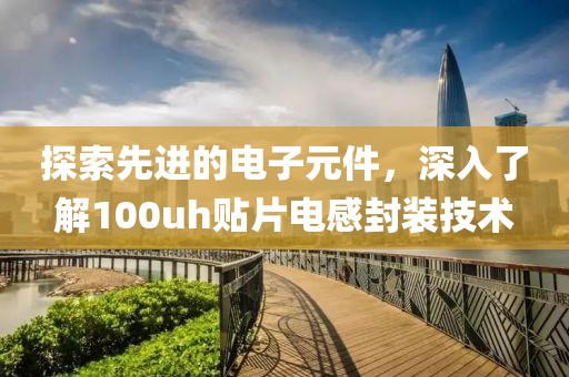 探索先进的电子元件，深入了解100uh贴片电感封装技术
