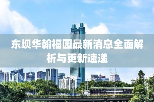 东坝华翰福园最新消息全面解析与更新速递