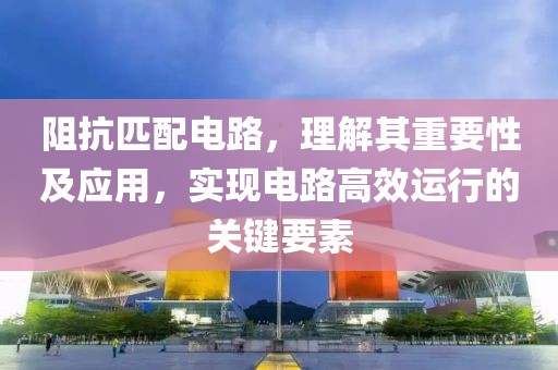 阻抗匹配电路，理解其重要性及应用，实现电路高效运行的关键要素