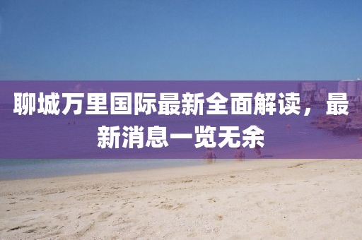 聊城万里国际最新全面解读，最新消息一览无余