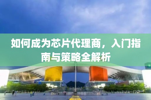 如何成为芯片代理商，入门指南与策略全解析