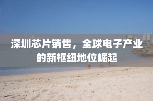 深圳芯片销售，全球电子产业的新枢纽地位崛起