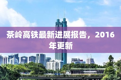 茶岭高铁最新进展报告，2016年更新