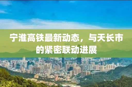 宁淮高铁最新动态，与天长市的紧密联动进展