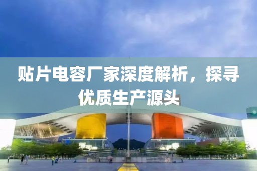 贴片电容厂家深度解析，探寻优质生产源头