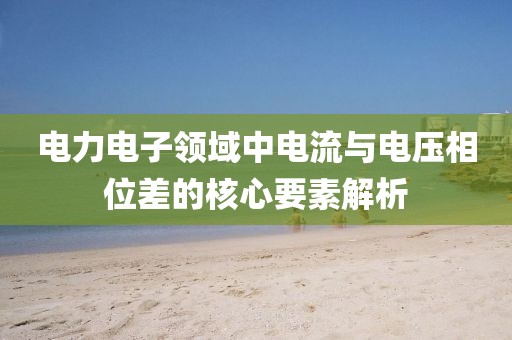 电力电子领域中电流与电压相位差的核心要素解析