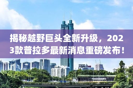 揭秘越野巨头全新升级，2023款普拉多最新消息重磅发布！