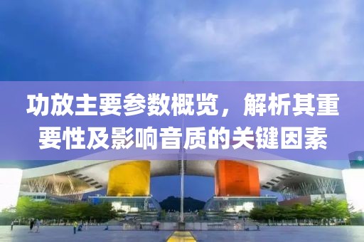 功放主要参数概览，解析其重要性及影响音质的关键因素