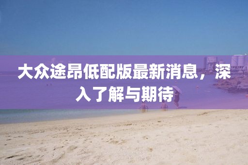 大众途昂低配版最新消息，深入了解与期待