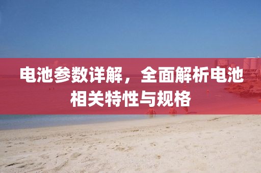 电池参数详解，全面解析电池相关特性与规格