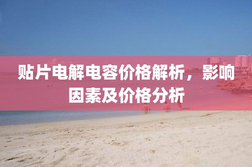 贴片电解电容价格解析，影响因素及价格分析