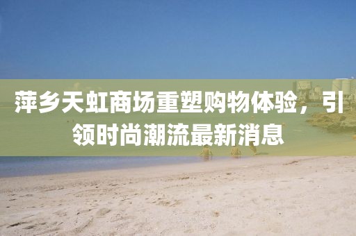 萍乡天虹商场重塑购物体验，引领时尚潮流最新消息