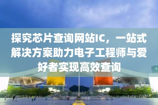探究芯片查询网站IC，一站式解决方案助力电子工程师与爱好者实现高效查询