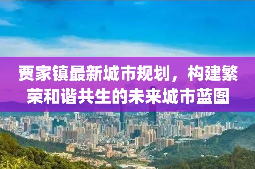 贾家镇最新城市规划，构建繁荣和谐共生的未来城市蓝图