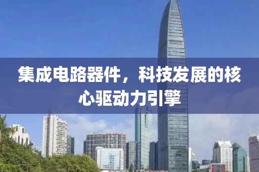 集成电路器件，科技发展的核心驱动力引擎