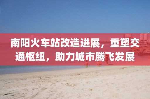 南阳火车站改造进展，重塑交通枢纽，助力城市腾飞发展