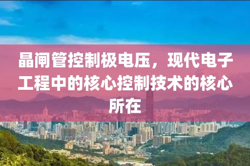晶闸管控制极电压，现代电子工程中的核心控制技术的核心所在