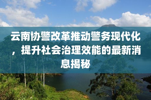 云南协警改革推动警务现代化，提升社会治理效能的最新消息揭秘