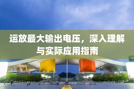 运放最大输出电压，深入理解与实际应用指南