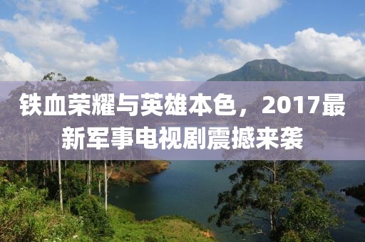 铁血荣耀与英雄本色，2017最新军事电视剧震撼来袭