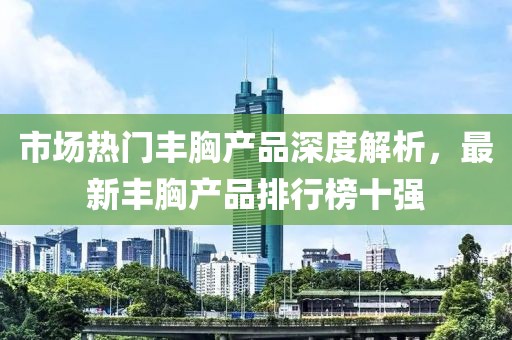 市场热门丰胸产品深度解析，最新丰胸产品排行榜十强