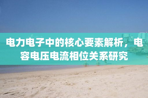 电力电子中的核心要素解析，电容电压电流相位关系研究
