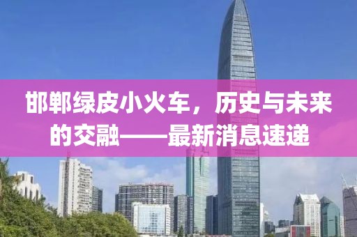 邯郸绿皮小火车，历史与未来的交融——最新消息速递