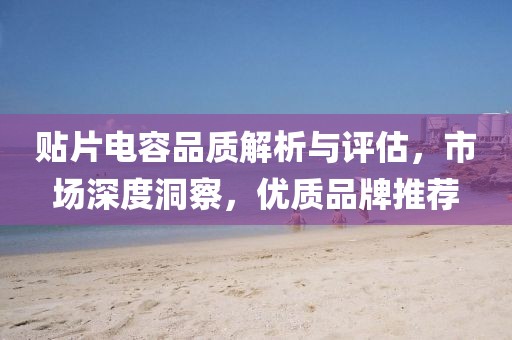 贴片电容品质解析与评估，市场深度洞察，优质品牌推荐