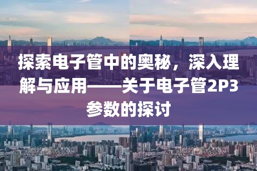 探索电子管中的奥秘，深入理解与应用——关于电子管2P3参数的探讨