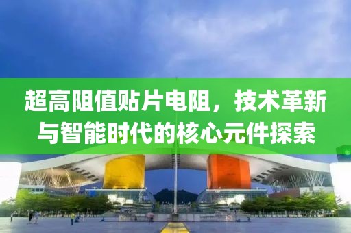 超高阻值贴片电阻，技术革新与智能时代的核心元件探索